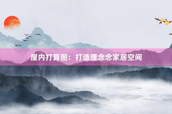 屋内打算图：打造理念念家居空间